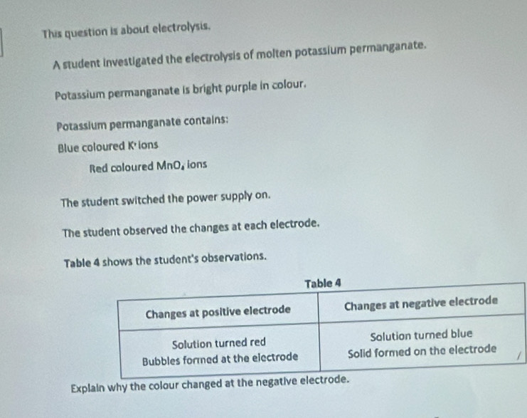 This question is about electrolysis, 
A student investigated the electrolysis of molten potassium permanganate. 
Potassium permanganate is bright purple in colour. 
Potassium permanganate contains: 
Blue coloured K'ions 
Red coloured MnO, ions 
The student switched the power supply on. 
The student observed the changes at each electrode. 
Table 4 shows the student's observations. 
Explain why the colour changed at the nega