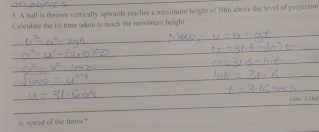 A ball is thrown vertically upwards reaches a maximum height of 50m above the level of projectionr 
Calculate the (i) time taken to reach the maximum height 
_ 
_ 
_ 
_ 
_ 
_ 
_ 
_ 
_ 
_ 
(Ans: 3.16s) 
_ 
_ 
ii. speed of the throw?