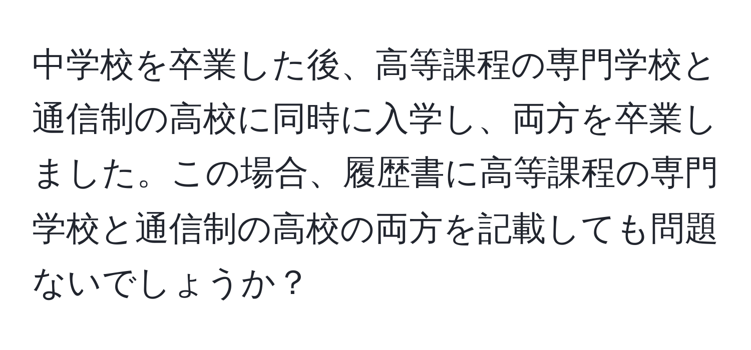 中学校を卒業した後、高等課程の専門学校と通信制の高校に同時に入学し、両方を卒業しました。この場合、履歴書に高等課程の専門学校と通信制の高校の両方を記載しても問題ないでしょうか？