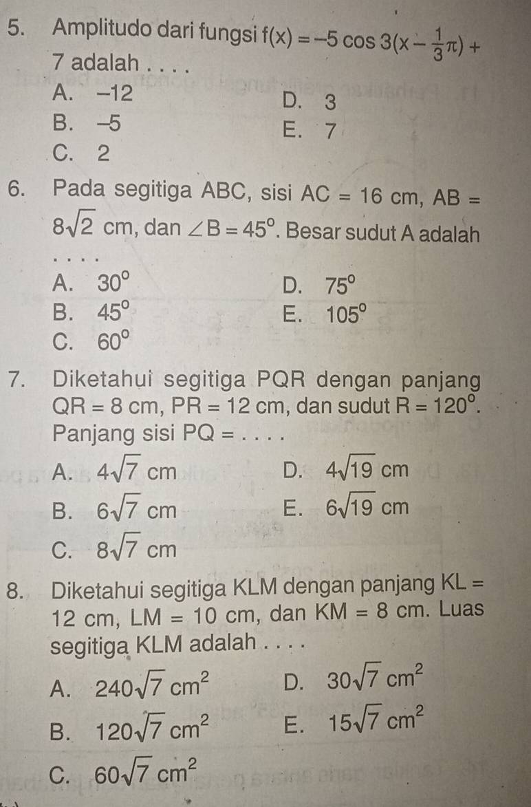 Amplitudo dari fungsi f(x)=-5cos 3(x- 1/3 π )+
7 adalah . . . .
A. -12 D. 3
B. -5 E. 7
C. 2
6. Pada segitiga ABC, sisi AC=16cm, AB=
8sqrt(2)cm , dan ∠ B=45°. Besar sudut A adalah
A. 30° D. 75°
B. 45° E. 105°
C. 60°
7. Diketahui segitiga PQR dengan panjang
QR=8cm, PR=12cm , dan sudut R=120°. 
Panjang sisi PQ=...
A. 4sqrt(7)cm D. 4sqrt(19)cm
B. 6sqrt(7)cm E. 6sqrt(19)cm
C. 8sqrt(7)cm
8. Diketahui segitiga KLM dengan panjang KL=
12cm, LM=10cm , dan KM=8cm. Luas
segitiga KLM adalah . . . .
A. 240sqrt(7)cm^2 D. 30sqrt(7)cm^2
B. 120sqrt(7)cm^2 E. 15sqrt(7)cm^2
C. 60sqrt(7)cm^2