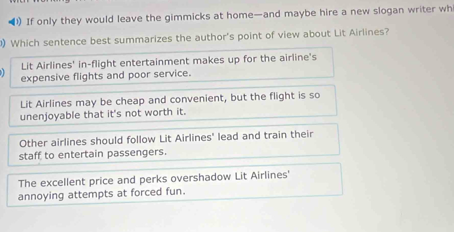 If only they would leave the gimmicks at home—and maybe hire a new slogan writer wh
Which sentence best summarizes the author's point of view about Lit Airlines?
) Lit Airlines' in-flight entertainment makes up for the airline's
expensive flights and poor service.
Lit Airlines may be cheap and convenient, but the flight is so
unenjoyable that it's not worth it.
Other airlines should follow Lit Airlines' lead and train their
staff to entertain passengers.
The excellent price and perks overshadow Lit Airlines'
annoying attempts at forced fun.