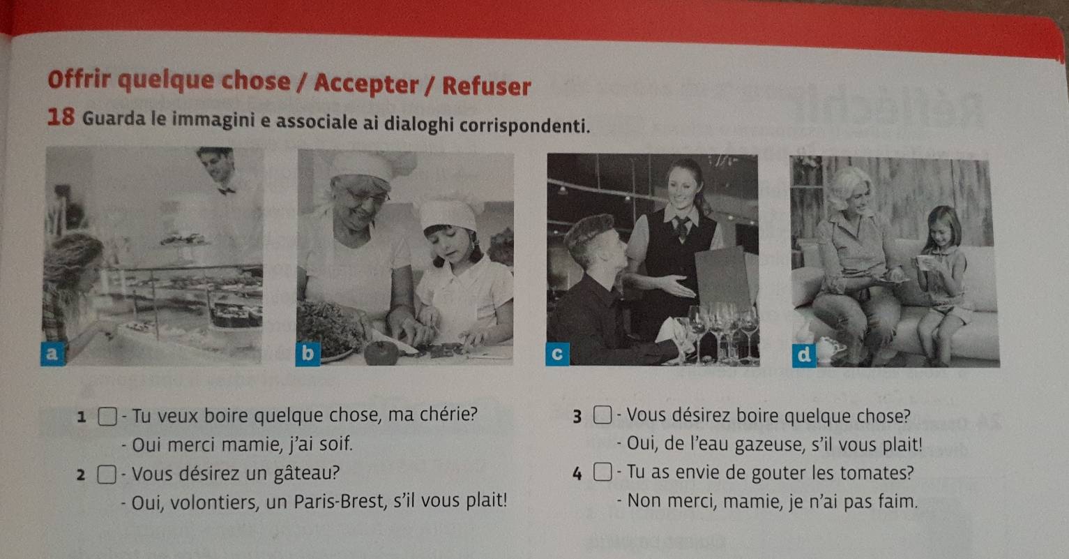 Offrir quelque chose / Accepter / Refuser
18 Guarda le immagini e associale ai dialoghi corrispondenti.
a
1 □ - Tu veux boire quelque chose, ma chérie? 3 - Vous désirez boire quelque chose?
- Oui merci mamie, j’ai soif. Oui, de l’eau gazeuse, s'il vous plait!
2 - Vous désirez un gâteau? 4 - Tu as envie de gouter les tomates?
Oui, volontiers, un Paris-Brest, s’il vous plait! Non merci, mamie, je n’ai pas faim.