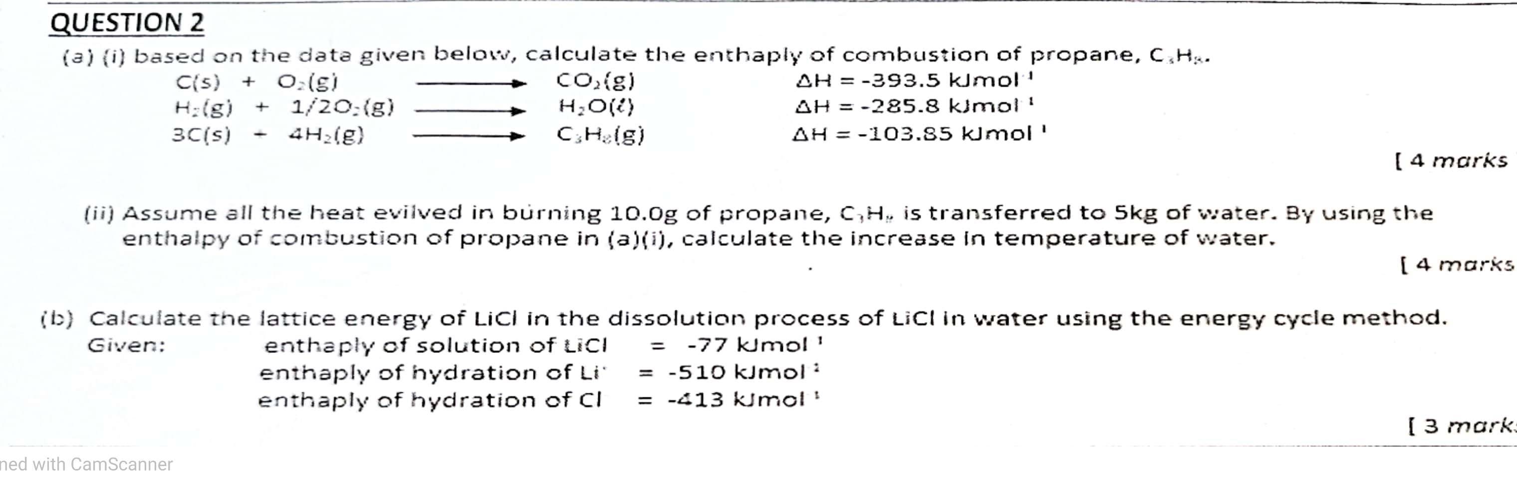 based on the data given below, calculate the enthaply of combustion of propane, C.H..
C(s)+O_2(g)
CO_2(g)
△ H=-393.5kJmol^(-1)
H_2(g)+1/2O_2(g)
H_2O(ell )
△ H=-285.8kJmol^(-1)
3C(s)+4H_2(g)
C_3H_2(g)
△ H=-103.85kJmol'
[ 4 marks
(ii) Assume all the heat evilved in burning 10.0g of propane, C. H, is transferred to 5kg of water. By using the
enthalpy of combustion of propane in (a)(i) , calculate the increase in temperature of water.
[4 marks
(b) Calculate the lattice energy of LiCI in the dissolution process of LiCI in water using the energy cycle method.
Given: enthaply of solution of LiCl=-77kJmol^1
enthaply of hydration of Li^(·)=-510kJmol^:
enthaply of hydration of CI=-413kJmol
[ 3 mark.
ned with CamScanner