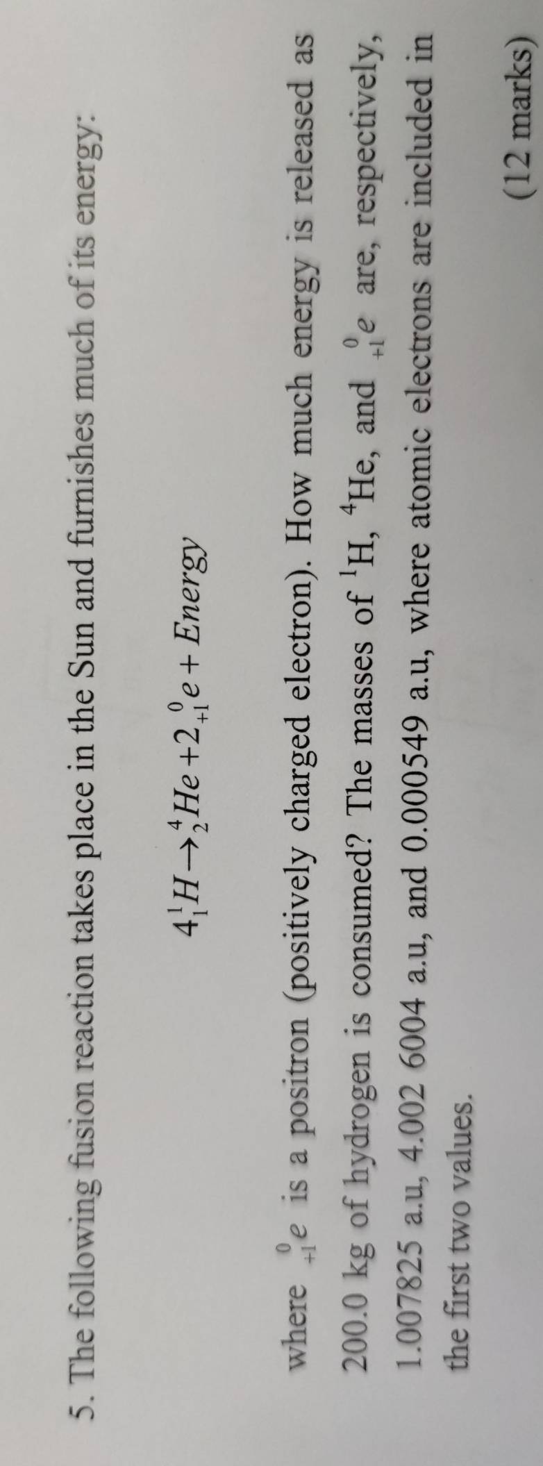 The following fusion reaction takes place in the Sun and furnishes much of its energy:
4_1^(1Hto _2^4He+2_(+1)^0e+Energy
where beginarray)r 0 +1endarray e is a positron (positively charged electron). How much energy is released as
200.0 kg of hydrogen is consumed? The masses of^1H , ⁴He, and beginarrayr 0 +1endarray e are, respectively,
1.007825 a.u, 4.002 6004 a.u, and 0.000549 a.u, where atomic electrons are included in 
the first two values. 
(12 marks)