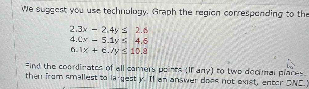 We suggest you use technology. Graph the region corresponding to the
2.3x-2.4y≤ 2.6
4.0x-5.1y≤ 4.6
6.1x+6.7y≤ 10.8
Find the coordinates of all corners points (if any) to two decimal places.
then from smallest to largest y. If an answer does not exist, enter DNE.)