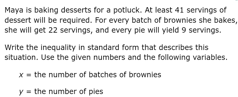 Maya is baking desserts for a potluck. At least 41 servings of 
dessert will be required. For every batch of brownies she bakes, 
she will get 22 servings, and every pie will yield 9 servings. 
Write the inequality in standard form that describes this 
situation. Use the given numbers and the following variables.
X= the number of batches of brownies
y= the number of pies