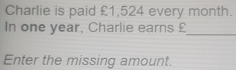 Charlie is paid £1,524 every month. 
In one year, Charlie earns £
_ 
Enter the missing amount.