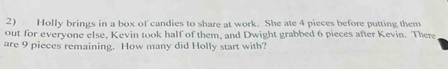 Holly brings in a box of candies to share at work. She ate 4 pieces before putting them 
out for everyone else, Kevin took half of them, and Dwight grabbed 6 pieces after Kevin. There 
are 9 pieces remaining. How many did Holly start with?