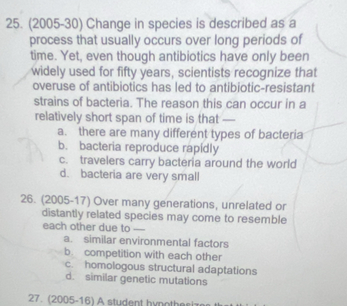 (2005-30) Change in species is described as a
process that usually occurs over long periods of
time. Yet, even though antibiotics have only been
widely used for fifty years, scientists recognize that
overuse of antibiotics has led to antibiotic-resistant
strains of bacteria. The reason this can occur in a
relatively short span of time is that —
a. there are many different types of bacteria
b. bacteria reproduce rapidly
c. travelers carry bacteria around the world
d. bacteria are very small
26. (2005-17) Over many generations, unrelated or
distantly related species may come to resemble
each other due to —-
a. similar environmental factors
b. competition with each other
c. homologous structural adaptations
d. similar genetic mutations
27. (2005-16) A student hynothe