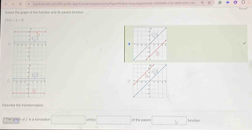 ：bigideasmath.com/MRL/public/app/#/student/assessment,isPlayerWindow=true,assignment|d=25fb4008-e143-4600-b3e5-c5e.
Select the graph of the function and its parent function.
f(x)=x-6
o
。
Describe the transformation.
/ The graph of / is a translation □ unitis+x+a+xer+a+e+texs·s ·s ]unit(a)[∈tlimits _nto +∈fty anit(a)[s] of the parent [_·s ]function.