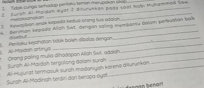 Tidak curiga terhadap perilaku teman merupakan sikap. 
2. Surah Al-Maidah ayat 2 diturunkan pada seat Nabi Muhammad Saw. 
melaksanakan 
_ 
3. Kewajiban anak kepada kedua orang tua adalah. 
4. Beriman kepada Allah Swt. dengan saling membantu dalam perbuatan baïk 
disebut 
_ 
5. Perilaku kejahatan tidak boleh dibalas dengan 
5.Al-Maidah artinya 
Orang paling mulia dihadapan Allah Swt. adalah_ 
Surah Al-Maidah tergolong dalam surah 
Al-Hujurat termasuk surah madaniyah karena diturunkan 
Surah Al-Madinah terdiri dari berapa ayat 
dengan benar!