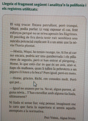 Llegeix el fragment següent i analitza’n la polifonia i 
els registres utilitzats: 
El vaig trucar. Estava patrullant, peró tranqui, 
Miqui, podia parlar. Li vaig exposar el cas, fent 
esforços perqué no se m'escapessin les llágrimes. 
El psicòleg de fira devia tenir raó: semblava una 
suïcida potencial explicant-li a un amic que la nò- 
via l'havia plantat. 
—Hòstia, Miqui, ho tenim txungo, tio. Si fos al car- 
rer encara, podria ser una gamberrada i els pilla- 
riem de seguida, però sí han entrat al pàrquing... 
Home, lo que está clar és que és un avís, aixó sí. 
Saps els mafiosos, quan li tallen la pebrotera a un 
pàjaro i li foten a la boca? Pues igual, però en moto. 
—Home, grácies, Richi, em consoles molt. Però 
qui pot... 
—Igual no anaven per tu. No sé, algun parent, al- 
guna nòvia... T’has enrotllat amb alguna tia liada, 
últimament? 
Ni liada ni sense liar, vaig pensar, imaginant-me 
la cara que faria la superiora si sentís aquells 
atemptats a la normativa. 
Pau Vidal, Aïgua bruta