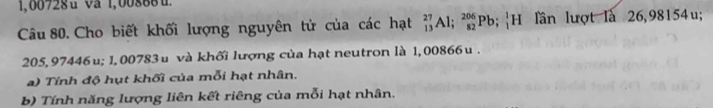 1,00728u va 1,00888u. 
Câu 80. Cho biết khối lượng nguyên tử của các hạt beginarrayr 27 13endarray Al; _(82)^(206)Pb;_1^1H ần lượt là 26,98154u;
205, 97446u; 1, 00783 u và khối lượng của hạt neutron là 1,00866 u. 
a) Tính độ hụt khối của mỗi hạt nhân. 
b) Tính năng lượng liên kết riêng của mỗi hạt nhân.