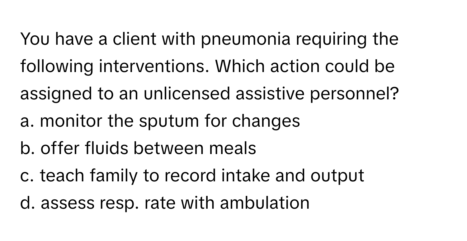 You have a client with pneumonia requiring the following interventions. Which action could be assigned to an unlicensed assistive personnel?

a. monitor the sputum for changes 
b. offer fluids between meals 
c. teach family to record intake and output 
d. assess resp. rate with ambulation