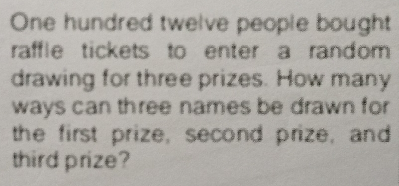 One hundred twelve people bought 
raffle tickets to enter a random 
drawing for three prizes. How many 
ways can three names be drawn for 
the first prize, second prize, and 
third prize?