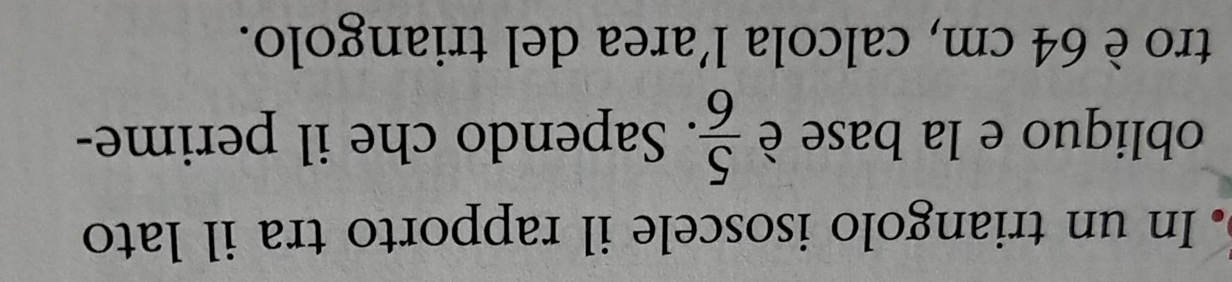 In un triangolo isoscele il rapporto tra il lato 
obliquo e la base è  5/6 . Sapendo che il perime- 
tro è 64 cm, calcola l’area del triangolo.