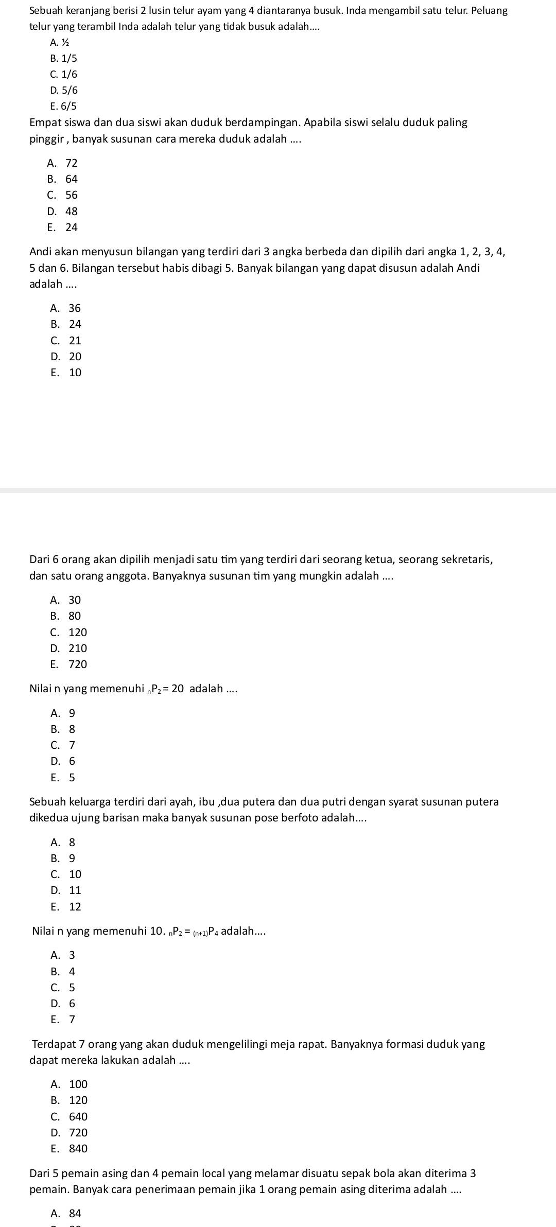 Sebuah keranjang berisi 2 lusin telur ayam yang 4 diantaranya busuk. Inda mengambil satu telur. Peluang
telur yang terambil Inda adalah telur yang tidak busuk adalah....
A. ½
B. 1/5
C. 1/6
D. 5/6
E. 6/5
Empat siswa dan dua siswi akan duduk berdampingan. Apabila siswi selalu duduk paling
pinggir , banyak susunan cara mereka duduk adalah ....
A. 72
B. 64
C. 56
D. 48
E. 24
Andi akan menyusun bilangan yang terdiri dari 3 angka berbeda dan dipilih dari angka 1, 2, 3, 4,
5 dan 6. Bilangan tersebut habis dibagi 5. Banyak bilangan yang dapat disusun adalah Andi
adalah ....
A. 36
B. 24
C. 21
D. 20
E. 10
Dari 6 orang akan dipilih menjadi satu tim yang terdiri dari seorang ketua, seorang sekretaris,
dan satu orang anggota. Banyaknya susunan tim yang mungkin adalah ....
A.30
B. 80
C. 120
D. 210
E. 720
Nilai n yang memenuhi _2P_2=20 adalah ....
A. 9
B. 8
C.7
D. 6
E. 5
Sebuah keluarga terdiri dari ayah, ibu ,dua putera dan dua putri dengan syarat susunan putera
dikedua ujung barisan maka banyak susunan pose berfoto adalah....
A. 8
B. 9
C. 10
D. 11
E. 12
Nilai n yang memenuhi 10._nP_2=_(n+1)P 4 adalah....
A. 3
B. 4
C. 5
D. 6
E. 7
Terdapat 7 orang yang akan duduk mengelilingi meja rapat. Banyaknya formasi duduk yang
dapat mereka lakukan adalah ....
A. 100
B. 120
C. 640
D. 720
E. 840
Dari 5 pemain asing dan 4 pemain local yang melamar disuatu sepak bola akan diterima 3
pemain. Banyak cara penerimaan pemain jika 1 orang pemain asing diterima adalah ....
A. 84