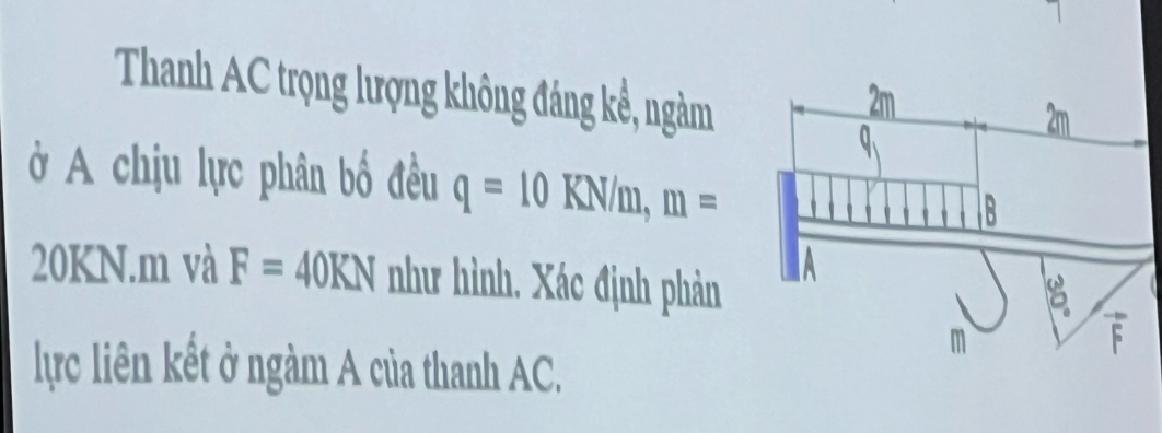 Thanh AC trọng lượng không đáng kề, ngàm 
ở A chịu lực phân bố đều q=10KN/m, m=
20KN. m và F=40KN như hình. Xác định phản 
lực liên kết ở ngàm A của thanh AC.