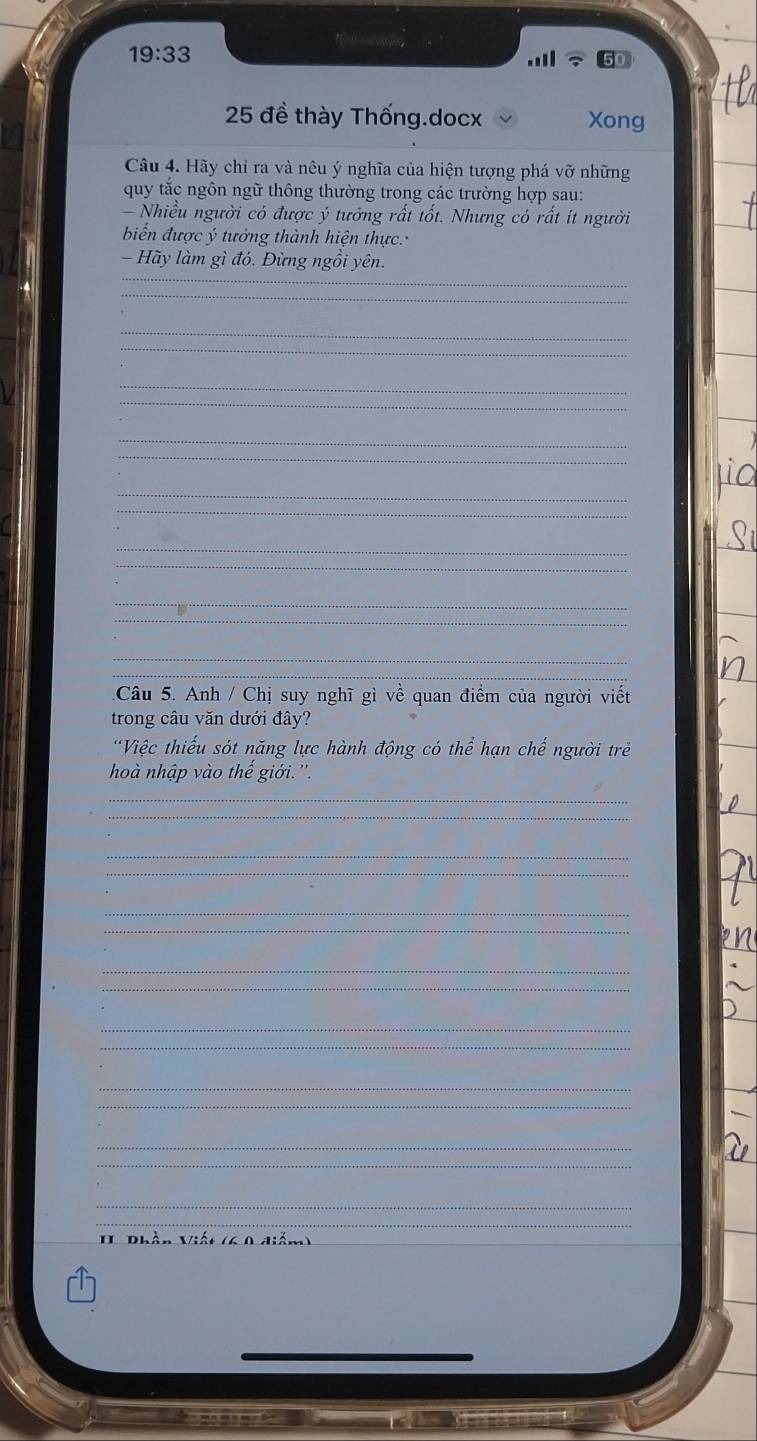 19:33

25 đề thày Thống.docx Xong 
Câu 4. Hãy chỉ ra và nêu ý nghĩa của hiện tượng phá vỡ những 
quy tắc ngôn ngữ thông thường trong các trường hợp sau: 
- Nhiều người có được ý tưởng rất tốt. Nhưng có rất ít người 
biểến được ý tưởng thành hiện thực. 
_ 
Hãy làm gì đó. Đừng ngồi yên. 
_ 
_ 
_ 
_ 
_ 
_ 
_ 
_ 
_ 
_ 
_ 
_ 
_ 
_ 
Câu 5. Anh / Chị suy nghĩ gì về quan điểm của người viết 
trong câu văn dưới đây? 
'Việc thiếu sót năng lực hành động có thể hạn chế người trẻ 
hoà nhập vào thế giới.''. 
_ 
_ 
_ 
_ 
_ 
_ 
_ 
_ 
_ 
_ 
_ 
_ 
_ 
_ 
_ 
_ 
II Phần Việt (4 0 diễm) 
_