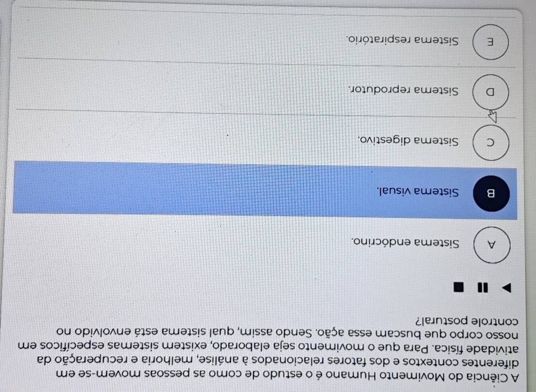 A Ciência do Movimento Humano é o estudo de como as pessoas movem-se em
diferentes contextos e dos fatores relacionados à análise, melhoria e recuperação da
atividade física. Para que o movimento seja elaborado, existem sistemas específicos em
nosso corpo que buscam essa ação. Sendo assim, qual sistema está envolvido no
controle postural?
A Sistema endócrino.
B Sistema visual.
C Sistema digestivo.
D Sistema reprodutor.
E Sistema respiratório.