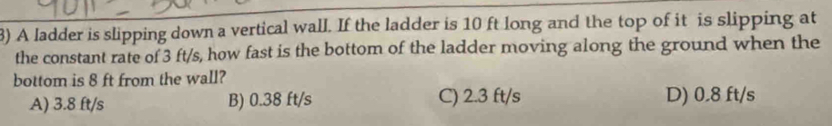 A ladder is slipping down a vertical wall. If the ladder is 10 ft long and the top of it is slipping at
the constant rate of 3 ft/s, how fast is the bottom of the ladder moving along the ground when the
bottom is 8 ft from the wall?
A) 3.8 ft/s B) 0.38 ft/s C) 2.3 ft/s D) 0.8 ft/s