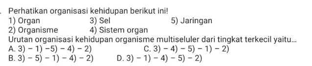 Perhatikan organisasi kehidupan berikut ini!
1) Organ 3) Sel 5) Jaringan
2) Organisme 4) Sistem organ
Urutan organisasi kehidupan organisme multiseluler dari tingkat terkecil yaitu...
A. 3) -1)-5)-4)-2) C. 3)-4)-5)-1)-2)
B. 3) -5)-1)-4)-2) D. 3)-1)-4)-5)-2)