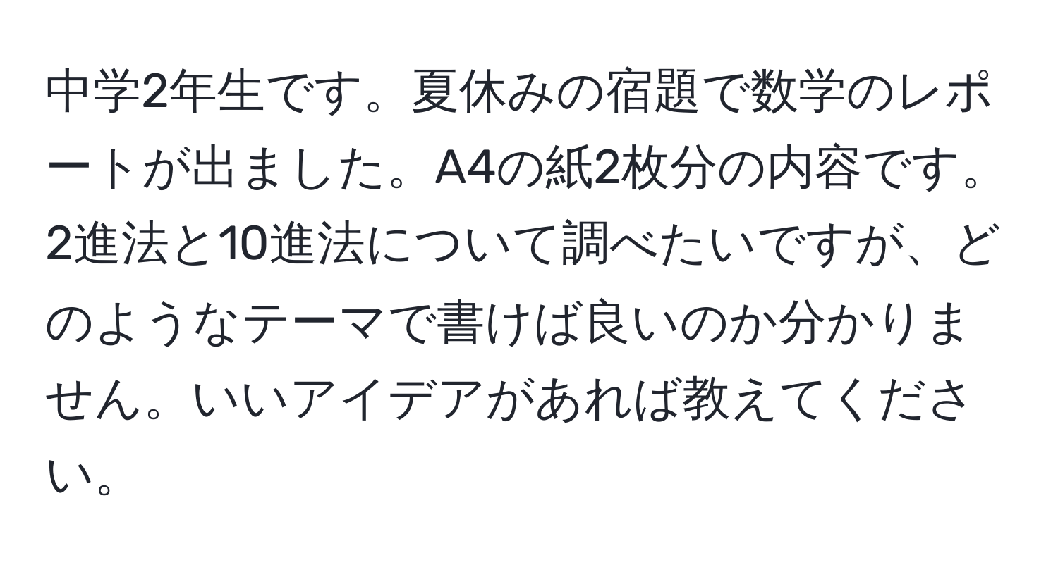 中学2年生です。夏休みの宿題で数学のレポートが出ました。A4の紙2枚分の内容です。2進法と10進法について調べたいですが、どのようなテーマで書けば良いのか分かりません。いいアイデアがあれば教えてください。