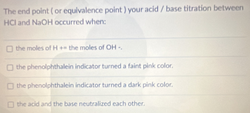 The end point ( or equivalence point ) your acid / base titration between
HCI and NaOH occurred when:
the moles of H+= the moles of OH -.
the phenolphthalein indicator turned a faint pink color.
the phenolphthalein indicator turned a dark pink color.
the acid and the base neutralized each other.