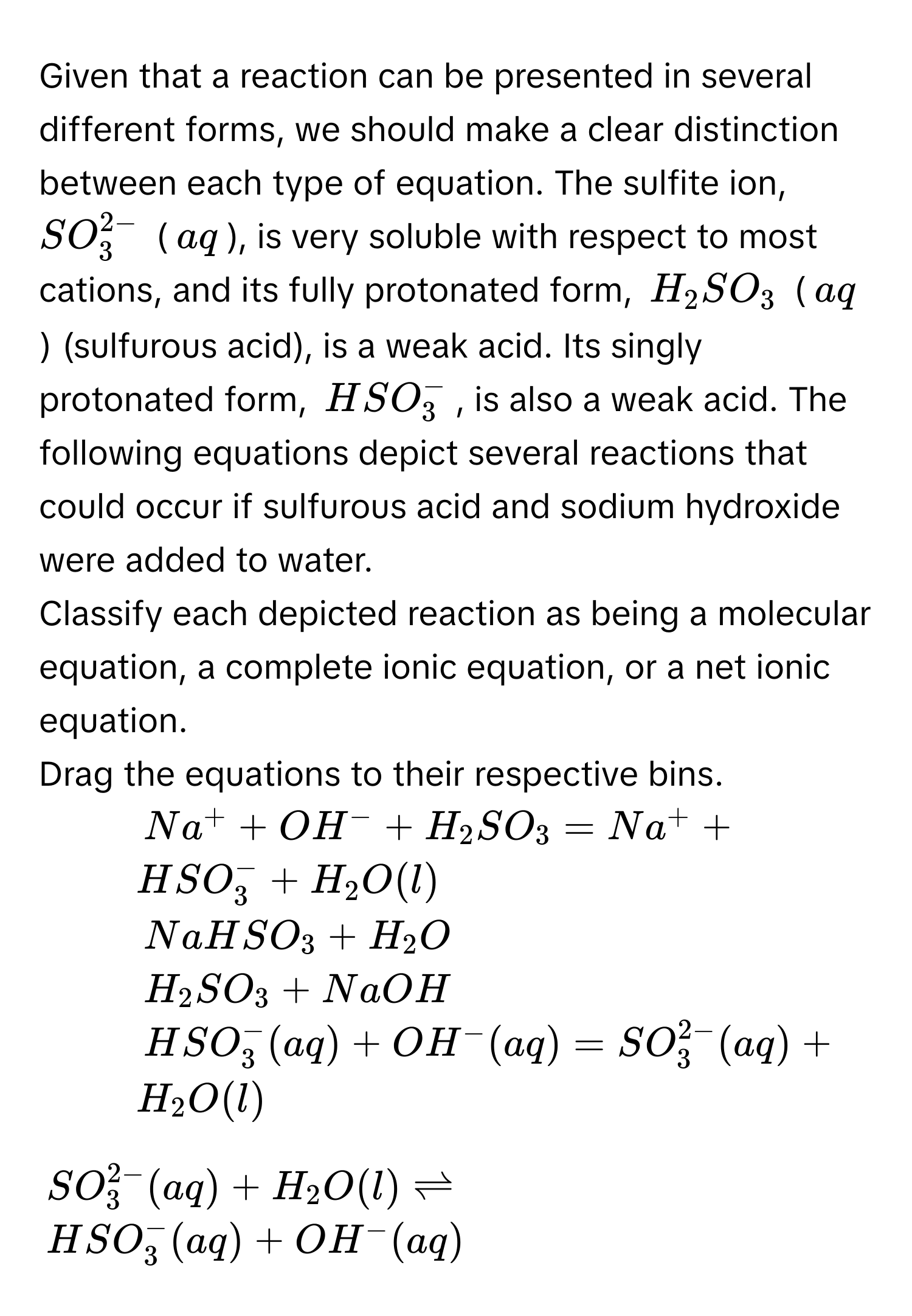 Given that a reaction can be presented in several different forms, we should make a clear distinction between each type of equation. The sulfite ion, $SO_3^((2-)$ ($aq$), is very soluble with respect to most cations, and its fully protonated form, $H_2)SO_3$ ($aq$) (sulfurous acid), is a weak acid. Its singly protonated form, $HSO_3^(-$, is also a weak acid. The following equations depict several reactions that could occur if sulfurous acid and sodium hydroxide were added to water. 
Classify each depicted reaction as being a molecular equation, a complete ionic equation, or a net ionic equation. 
Drag the equations to their respective bins. 
1. $Na^+)+OH^-+H_2SO_3=Na^++HSO_3^(-+H_2)O(l)$
2. $NaHSO_3+H_2O$
3. $H_2SO_3+NaOH$
4. $HSO_3^(-(aq)+OH^-)(aq)=SO_3^((2-)(aq)+H_2)O(l)$
5.
$SO_3^((2-)(aq)+H_2)O(l)leftharpoons$
$HSO_3^(-(aq)+OH^-)(aq)$