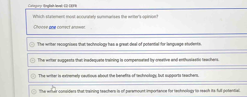 Category: English level: C2 CEFR
Which statement most accurately summarises the writer's opinion?
Choose one correct answer.
The writer recognises that technology has a great deal of potential for language students.
The writer suggests that inadequate training is compensated by creative and enthusiastic teachers.
The writer is extremely cautious about the benefits of technology, but supports teachers.
The writer considers that training teachers is of paramount importance for technology to reach its full potential.