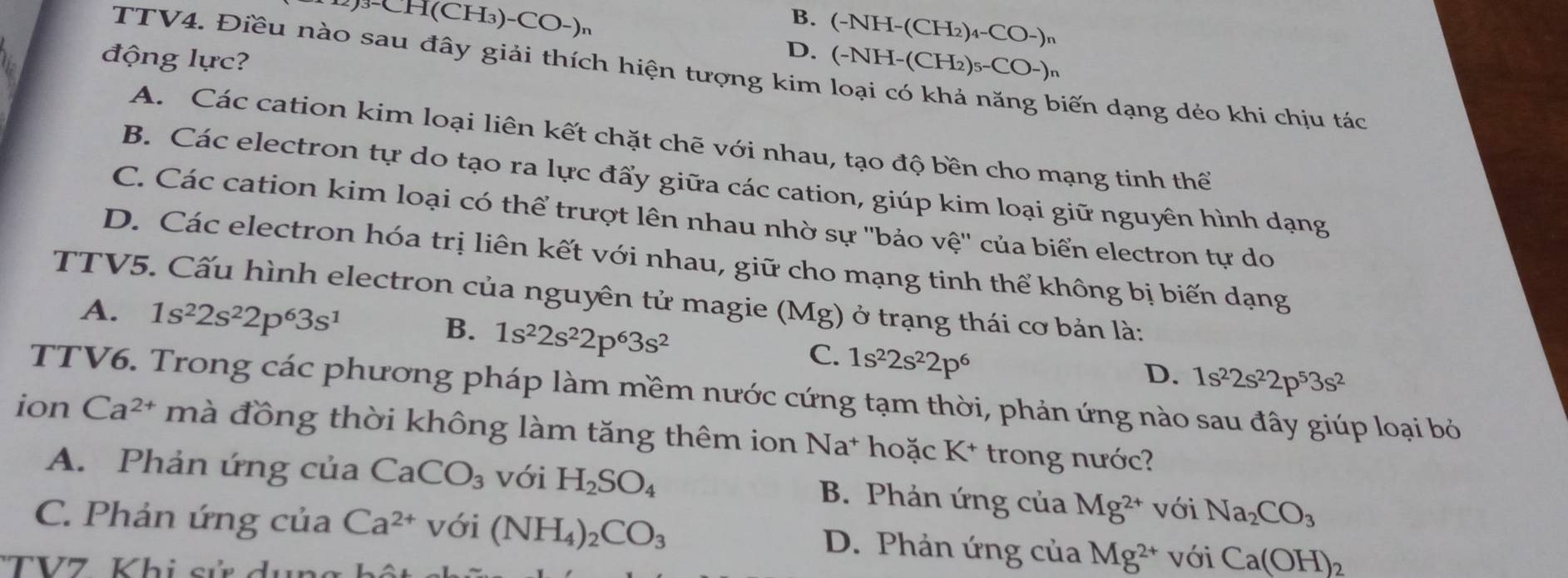 )3-CH(CH₃)-CO-)n
B. (-NH-(CH_2)_4-CO-)_n
TTV4. Điều nào sau đây giải thích hiện tượng kim
D. (-NH-(CH_2)_5-CO-)
động lực? biến dạng dẻo khi chịu tác
A. Các cation kim loại liên kết chặt chẽ với nhau, tạo độ bền cho mạng tinh thể
B. Các electron tự do tạo ra lực đẩy giữa các cation, giúp kim loại giữ nguyên hình dạng
C. Các cation kim loại có thể trượt lên nhau nhờ sự ''bảo vệ'' của biển electron tự do
D. Các electron hóa trị liên kết với nhau, giữ cho mạng tinh thể không bị biến dạng
TTV5. Cấu hình electron của nguyên tử magie (Mg) ở trạng thái cơ bản là:
A. 1s^22s^22p^63s^1
B. 1s^22s^22p^63s^2
C. 1s^22s^22p^6
D. 1s^22s^22p^53s^2
TTV6. Trong các phương pháp làm mềm nước cứng tạm thời, phản ứng nào sau đây giúp loại bỏ
ion Ca^(2+) mà đồng thời không làm tăng thêm ion Na* hoặc K* trong nước?
A. Phản ứng của CaCO_3 với H_2SO_4 B. Phản ứng của Mg^(2+) với Na_2CO_3
C. Phản ứng của Ca^(2+) với (NH_4)_2CO_3 D. Phản ứng của Mg^(2+) với Ca(OH)_2
'TV7  K hi s ử