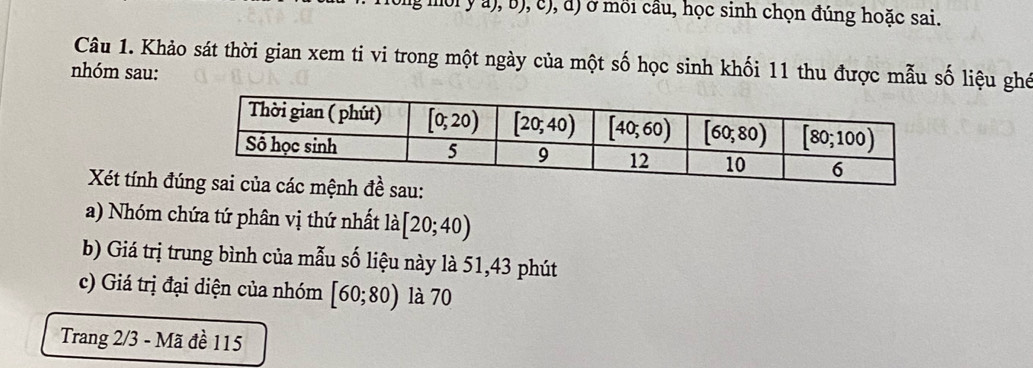 ng mội y a), b), c), đ) ở mồi cầu, học sinh chọn đúng hoặc sai.
Câu 1. Khảo sát thời gian xem ti vi trong một ngày của một số học sinh khối 11 thu được mẫu số liệu ghế
nhóm sau:
Xét tính đ
a) Nhóm chứa tứ phân vị thứ nhất la[20;40)
b) Giá trị trung bình của mẫu số liệu này là 51,43 phút
c) Giá trị đại diện của nhóm [60;80) là 70
Trang 2/3 - Mã đề 115