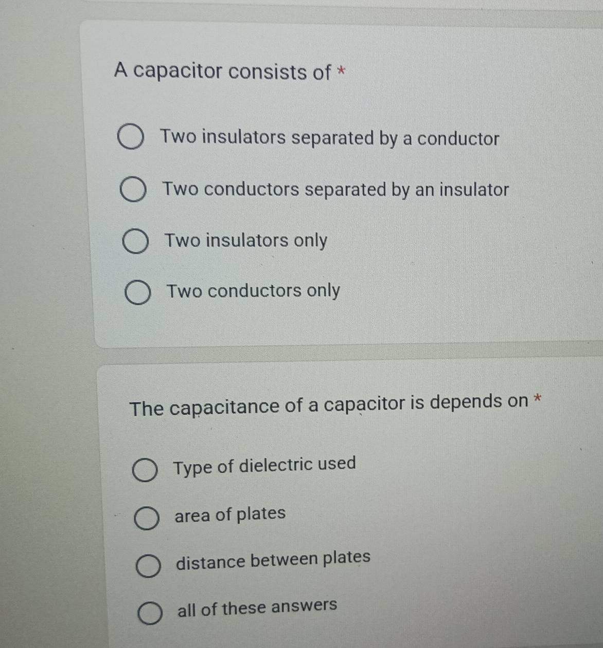 A capacitor consists of *
Two insulators separated by a conductor
Two conductors separated by an insulator
Two insulators only
Two conductors only
The capacitance of a capacitor is depends on *
Type of dielectric used
area of plates
distance between plates
all of these answers