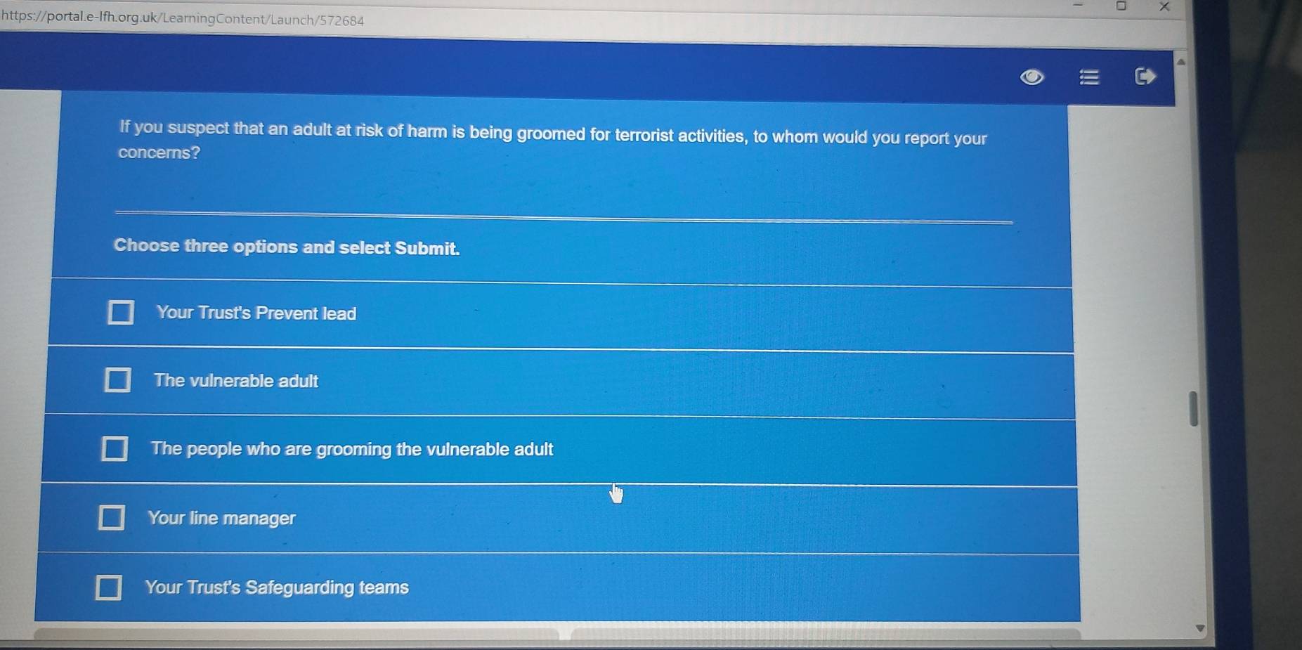 If you suspect that an adult at risk of harm is being groomed for terrorist activities, to whom would you report your
concerns?
Choose three options and select Submit.
Your Trust's Prevent lead
The vulnerable adult
The people who are grooming the vulnerable adult
Your line manager
Your Trust's Safeguarding teams