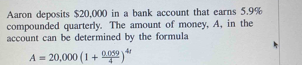 Aaron deposits $20,000 in a bank account that earns 5.9%
compounded quarterly. The amount of money, A, in the 
account can be determined by the formula
A=20,000(1+ (0.059)/4 )^4t