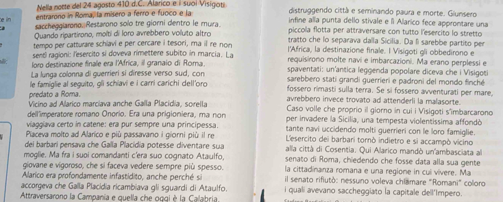 Nella notte del 24 agosto 410 d.C. Alarico e í suoi Visigoti distruggendo città e seminando paura e morte. Giunsero
e in entrarono in Roma, la misero a ferro e fuoco e la
infine alla punta dello stivale e à Alarico fece approntare una
a saccheggiarono. Restarono solo tre giorni dentro le mura. piccola flotta per attraversare con tutto l’esercito lo stretto
Quando ripartirono, molti di loro avrebbero voluto altro tratto che lo separava dalla Sicilia. Da lì sarebbe partito per
tempo per catturare schiavi e per cercare i tesori, ma il re non l'Africa, la destinazione finale. I Visigoti gli obbedirono e
senti ragioni: l'esercito si doveva rimettere subito in marcia. La requisirono molte navi e imbarcazioni. Ma erano perplessi e
hili; loro destinazione finale era l'Africa, il granaio di Roma. spaventati: un'antica leggenda popolare diceva che i Visigoti
La lunga colonna di guerrieri si diresse verso sud, con sarebbero stati grandi guerrieri e padroni del mondo finché
le famiglie al seguito, gli schiavi e i carri carichi dell’oro fossero rimasti sulla terra. Se si fossero avventurati per mare,
predato a Roma. avrebbero invece trovato ad attenderli la malasorte.
Vicino ad Alarico marciava anche Galla Placidia, sorella Caso volle che proprio il giorno in cui i Visigoti s'imbarcarono
dell'imperatore romano Onorio. Era una prigioniera, ma non per invadere la Sicilia, una tempesta violentissima affondò
viaggiava certo in catene: era pur sempre una principessa. tante navi uccidendo molti guerrieri con le loro famiglie.
Piaceva molto ad Alarico e più passavano i giorni più il re L'esercito dei barbari tornò indietro e si accampò vicino
dei barbari pensava che Galla Placidia potesse diventare sua alla città di Cosentia. Qui Alarico mandò un'ambasciata al
moglie. Ma fra i suoi comandanti c’era suo cognato Ataulfo, senato di Roma, chiedendo che fosse data alla sua gente
giovane e vigoroso, che si faceva vedere sempre più spesso. la cittadinanza romana e una regione in cui vivere. Ma
Alarico era profondamente infastidito, anche perché si il senato rifiutò: nessuno voleva chiamare "Romani” coloro
accorgeva che Galla Placidia ricambiava gli sguardi di Ataulfo. i quali avevano saccheggiato la capitale dell'Impero.
Attraversarono la Campania e quella che oqqi è la Calabria,