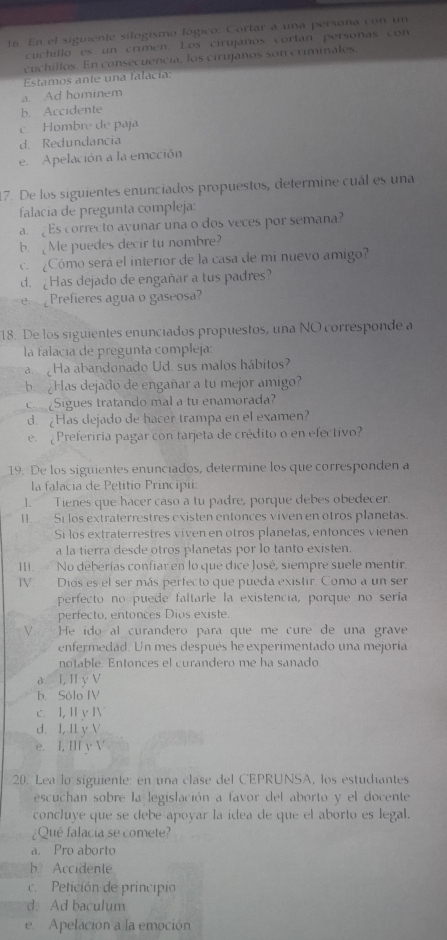 En el siguiente silogismo lógico: Cortar a una persona con un
cuchillo es un crimen. Los cirujaños cortan personas con
cuchillos. En consecuencia, los cirujanos son criminales,
Estamos ante una falacía:
a. Ad hominem
b. Accidente
c. Hombre de paja
d. Redundancia
e. Apelación a la emoción
7. De los siguientes enunciados propuestos, determine cuál es una
falacia de pregunta compleja:
a. £Es correcto avunar una o dos veces por semana?
b. Me puedes decir tu nombre?
c. ¿Cómo será el interior de la casa de mi nuevo amigo?
d. ¿Has dejado de engañar a tus padres?
e Prefieres agua o gaseosa?
18. De los siguientes enunciados propuestos, una NO corresponde a
la falacía de pregunta compleja:
Ha abandonado Ud. sus malos hábitos?
b. Has dejado de engañar a tu mejor amigo?
Sigues tratando mal a tu enamorada?
d. ¿Has dejado de hacer trampa en el examen?
e. ¿Preferiria pagar con tarjeta de crédito o en efectivo?
19. De los siguientes enunciados, determine los que corresponden a
la falacía de Petitio Principii:
1. Tienes que hacer caso a tu padre, porque debes obedecer.
II.  Si los extraterrestres existen entonces viven en otros planetas.
Si los extraterrestres viven en otros planetas, enfonces vienen
a la tierra desde otros planetas por lo tanto existen.
II.  No deberías confiar en lo que dice José, siempre suele mentir.
IV. Diós es el ser más perfecto que pueda existir. Como a un ser
perfecto no puede faltarle la existencia, porque no sería
perfecto, entonces Dios existe.
V.  He ido al curandero para que me cure de una grave
enfermedad. Un mes después he experimentado una mejoría
notable. Entonces el curandero me ha sanado
a I, I y V
b. Sólo IV
c. I, I y Ⅳ
d. I, Il y V
e. I, II y V
20. Lea lo siguiente: en una clase del CEPRUNSA, los estudiantes
escuchan sobre la legislación a favor del aborto y el docente
concluye que se debe apoyar la idea de que el aborto es legal.
¿Qué falacia se comete?
a. Pro aborto
b Accidente
c. Petición de principio
d. Ad baculum
e. Apelación a la emoción