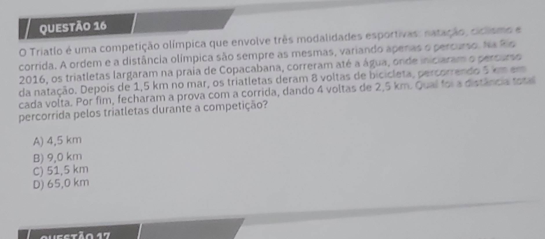 Triatlo é uma competição olímpica que envolve três modalidades esportivas: natação, ciclismo e
corrida. A ordem e a distância olímpica são sempre as mesmas, variando apenas o percurso. Na Rio
2016, os triatletas largaram na praia de Copacabana, correram até a água, onde iniciaram o percarso
da natação. Depois de 1,5 km no mar, os triatletas deram 8 voltas de bicicleta, percorrendo 5 em em
cada volta. Por fim, fecharam a prova com a corrida, dando 4 voltas de 2,5 km. Qual foi a distância toral
percorrida pelos triatletas durante a competição?
A) 4,5 km
B) 9,0 km
C) 51,5 km
D) 65,0 km
Q uestão 17