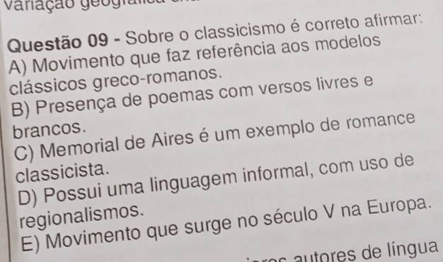 vanação geografo
Questão 09 - Sobre o classicismo é correto afirmar:
A) Movimento que faz referência aos modelos
clássicos greco-romanos.
B) Presença de poemas com versos livres e
brancos.
C) Memorial de Aires é um exemplo de romance
classicista.
D) Possui uma linguagem informal, com uso de
regionalismos.
E) Movimento que surge no século V na Europa.
ros autores de língua