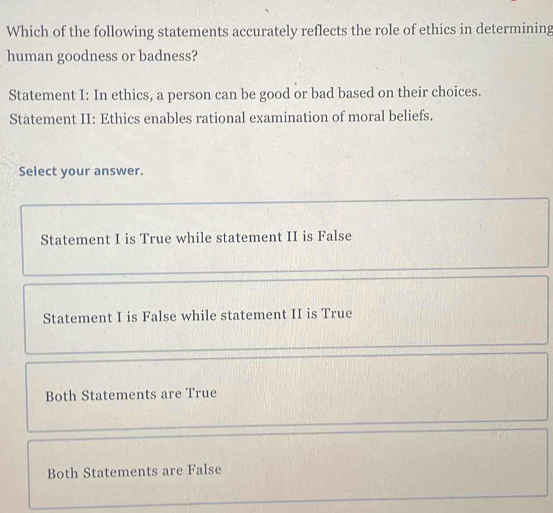 Which of the following statements accurately reflects the role of ethics in determining
human goodness or badness?
Statement I: In ethics, a person can be good or bad based on their choices.
Statement II: Ethics enables rational examination of moral beliefs.
Select your answer.
Statement I is True while statement II is False
Statement I is False while statement II is True
Both Statements are True
Both Statements are False