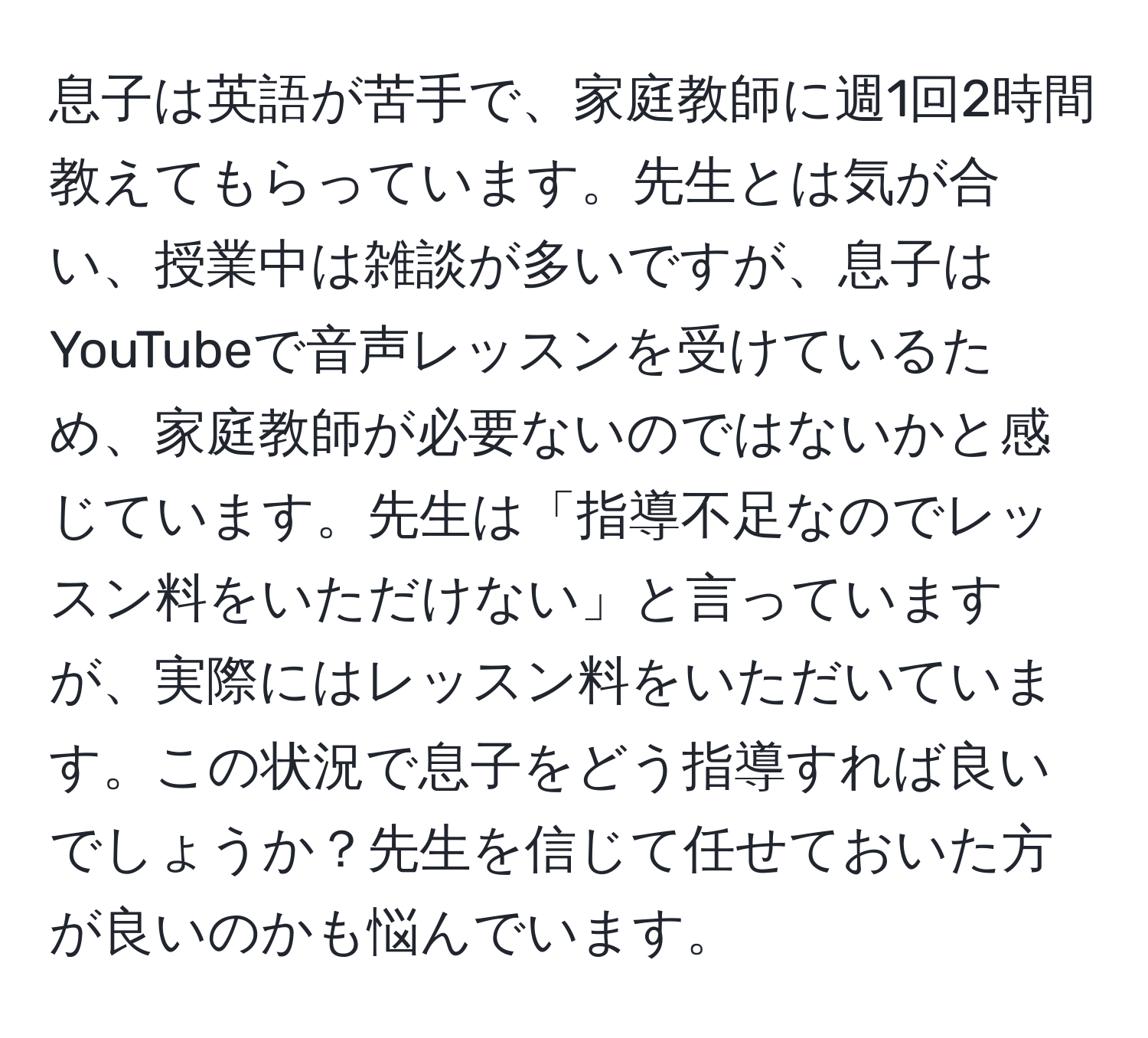 息子は英語が苦手で、家庭教師に週1回2時間教えてもらっています。先生とは気が合い、授業中は雑談が多いですが、息子はYouTubeで音声レッスンを受けているため、家庭教師が必要ないのではないかと感じています。先生は「指導不足なのでレッスン料をいただけない」と言っていますが、実際にはレッスン料をいただいています。この状況で息子をどう指導すれば良いでしょうか？先生を信じて任せておいた方が良いのかも悩んでいます。