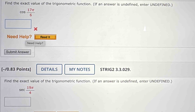 Find the exact value of the trigonometric function. (If an answer is undefined, enter UNDEFINED.)
cos  17π /6 
x 
Need Help? Read It 
Need Help? 
Submit Answer 
[−/0.83 Points] DETAILS MY NOTES STRIG2 3.3.029. 
Find the exact value of the trigonometric function. (If an answer is undefined, enter UNDEFINED.)
sec  19π /4 