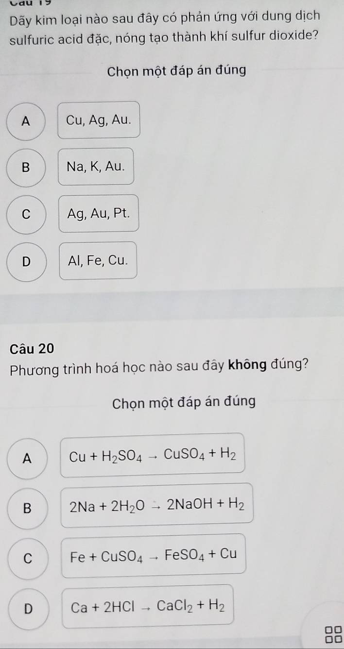 Dãy kim loại nào sau đây có phản ứng với dung dịch
sulfuric acid đặc, nóng tạo thành khí sulfur dioxide?
Chọn một đáp án đúng
A Cu, Ag, Au.
B Na, K, Au.
C Ag, Au, Pt.
D Al, Fe, Cu.
Câu 20
Phương trình hoá học nào sau đây không đúng?
Chọn một đáp án đúng
A Cu+H_2SO_4to CuSO_4+H_2
B 2Na+2H_2Oto 2NaOH+H_2
C Fe+CuSO_4to FeSO_4+Cu
D Ca+2HClto CaCl_2+H_2
no