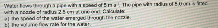 Water flows through a pipe with a speed of 5ms^(-1). The pipe with radius of 5.0 cm is fitted 
with a nozzle of radius 2.5 cm at one end. Calculate: 
a) the speed of the water emerged through the nozzle. 
b) the volume flow rate for the water.