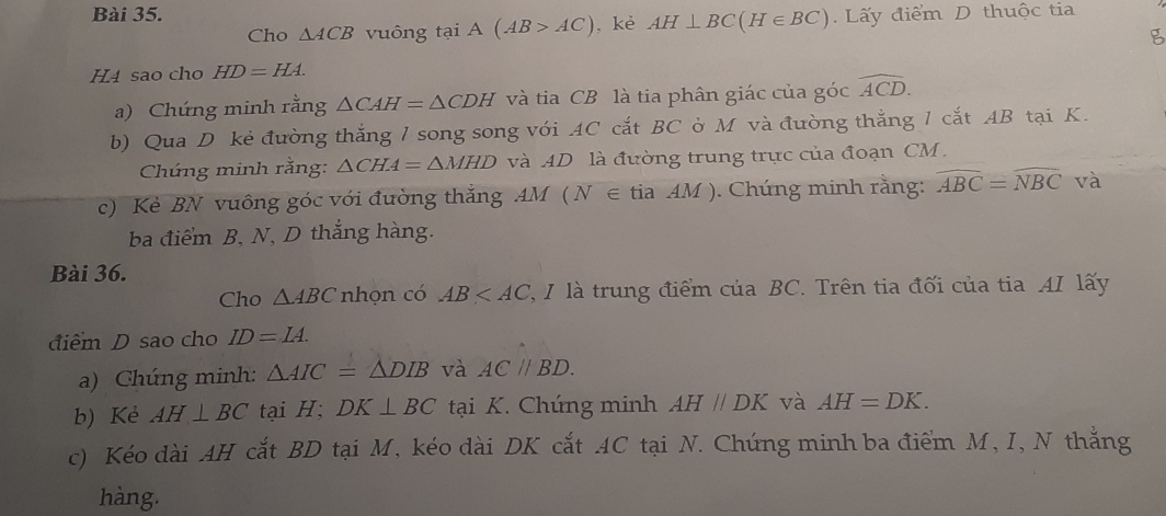 Lấy điểm D thuộc tia 
Cho △ ACB vuông tại A(AB>AC) , kè AH⊥ BC(H∈ BC)
g 
H4 sao cho HD=HA. 
a) Chứng minh rằng △ CAH=△ CDH và tia CB là tia phân giác của góc widehat ACD. 
b) Qua D kẻ đường thắng 1 song song với AC cắt BC ờ M và đường thắng 1 cắt AB tại K. 
Chứng minh rằng: △ CHA=△ MHD và AD là đường trung trực của đoạn CM. 
c) Kẻ BN vuông góc với đường thắng AM ( N ∈ tia . AM ). Chúng minh rằng: widehat ABC=widehat NBC và 
ba điểm B, N, D thắng hàng. 
Bài 36. 
Cho △ ABC nhọn có AB 2, I là trung điểm của BC. Trên tia đối của tia AI lấy 
điểm D sao cho ID=IA. 
a) Chúng minh: △ AIC=△ DIB và AC//BD. 
b) Kè AH⊥ BC tại H; DK⊥ BC tại K. Chúng minh AHparallel DK và AH=DK. 
c) Kéo dài AH cắt BD tại M, kéo dài DK cắt AC tại N. Chứng minh ba điểm M, I, N thắng 
hàng.