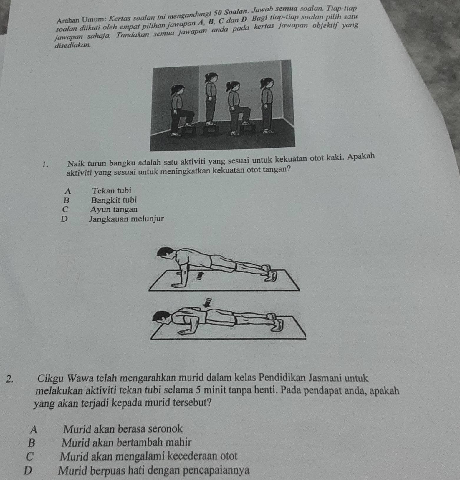 Arahan Umum: Kertas soalan ini mengandungi 50 Soalan. Jawab semua soalan. Tiap-tiap
soalan diikuti oleh empat pilihan jawapan A, B, C dan D. Bagi tiap-tiap soalan pilih satu
jawapan sahaja. Tandakan semua jawapan anda pada kertas jawapan objektif yang
disediakan.
1. Naik turun bangku adalah satu aktiviti yang sesuai untuk kekuatan otot kaki. Apakah
aktiviti yang sesuai untuk meningkatkan kekuatan otot tangan?
A Tekan tubi
B Bangkit tubi
C Ayun tangan
D Jangkauan melunjur
2. Cikgu Wawa telah mengarahkan murid dalam kelas Pendidikan Jasmani untuk
melakukan aktiviti tekan tubi selama 5 minit tanpa henti. Pada pendapat anda, apakah
yang akan terjadi kepada murid tersebut?
A Murid akan berasa seronok
B Murid akan bertambah mahir
C Murid akan mengalami kecederaan otot
D Murid berpuas hati dengan pencapaiannya