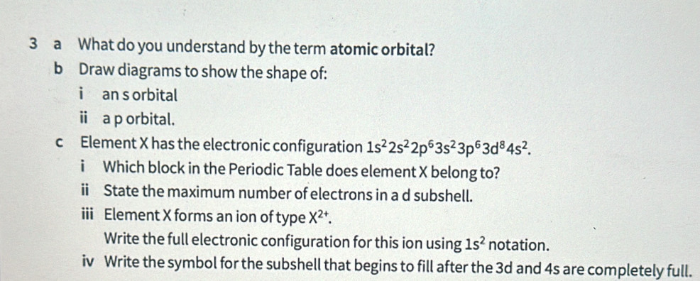 a What do you understand by the term atomic orbital? 
b Draw diagrams to show the shape of: 
i an s orbital 
i a p orbital. 
c Element X has the electronic configuration 1s^22s^22p^63s^23p^63d^84s^2. 
i Which block in the Periodic Table does element X belong to? 
ii State the maximum number of electrons in a d subshell. 
iii Element X forms an ion of type X^(2+). 
Write the full electronic configuration for this ion using 1s^2 notation. 
iv Write the symbol for the subshell that begins to fill after the 3d and 4s are completely full.