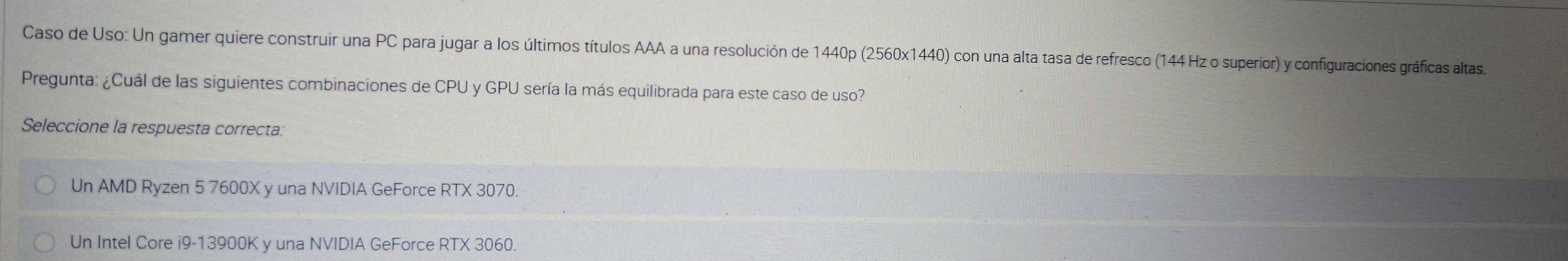 Caso de Uso: Un gamer quiere construir una PC para jugar a los últimos títulos AAA a una resolución de 1440p (2560x1440) con una alta tasa de refresco (144 Hz o superior) y configuraciones gráficas altas
Pregunta: ¿Cuál de las siguientes combinaciones de CPU y GPU sería la más equilibrada para este caso de uso?
Seleccione la respuesta correcta:
Un AMD Ryzen 5 7600X y una NVIDIA GeForce RTX 3070.
Un Intel Core i9- 13900K y una NVIDIA GeForce RTX 3060.