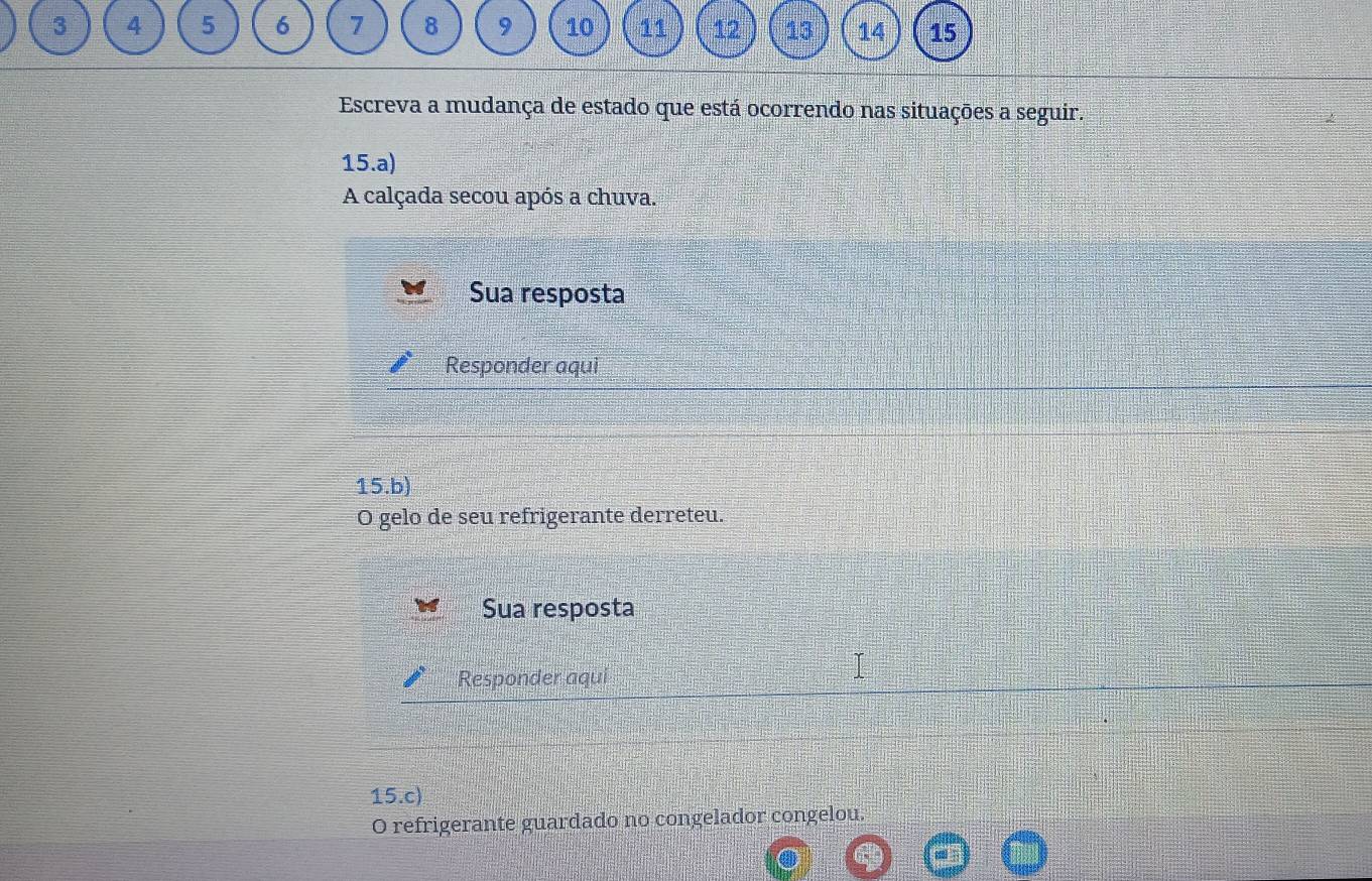 3 4 5 6 7 8 9 10 11 12 13 14 15
Escreva a mudança de estado que está ocorrendo nas situações a seguir. 
15.a) 
A calçada secou após a chuva. 
Sua resposta 
Responder aqui 
15.b) 
O gelo de seu refrigerante derreteu. 
Sua resposta 
Responder aqui 
15.c) 
O refrigerante guardado no congelador congelou.