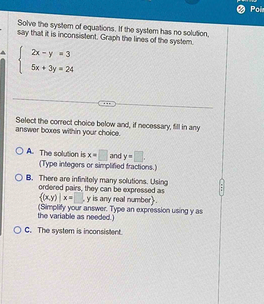 Poi
Solve the system of equations. If the system has no solution,
say that it is inconsistent. Graph the lines of the system.
beginarrayl 2x-y=3 5x+3y=24endarray.
Select the correct choice below and, if necessary, fill in any
answer boxes within your choice.
A. The solution is x=□ and y=□. 
(Type integers or simplified fractions.)
B. There are infinitely many solutions. Using
ordered pairs, they can be expressed as
 (x,y)|x=□ , y is any real number.
(Simplify your answer. Type an expression using y as
the variable as needed.)
C. The system is inconsistent.